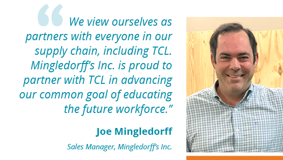 We view ourselves as partners with everyone in our supply chain, including TCL. Mingledorff’s Inc. is proud to partner with TCL in advancing our common goal of educating the future workforce.” --Joe Mingledorff Sales Manager, Mingledorff’s Inc.